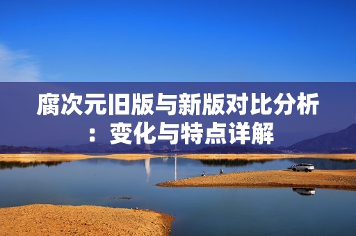 腐次元旧版与新版对比分析：变化与特点详解