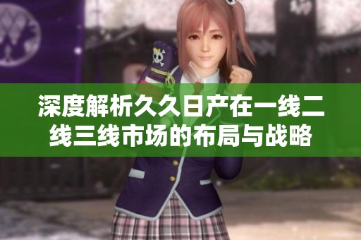 深度解析久久日产在一线二线三线市场的布局与战略