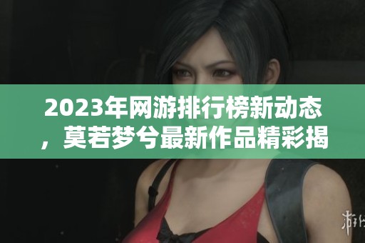 2023年网游排行榜新动态，莫若梦兮最新作品精彩揭晓
