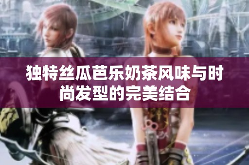 独特丝瓜芭乐奶茶风味与时尚发型的完美结合