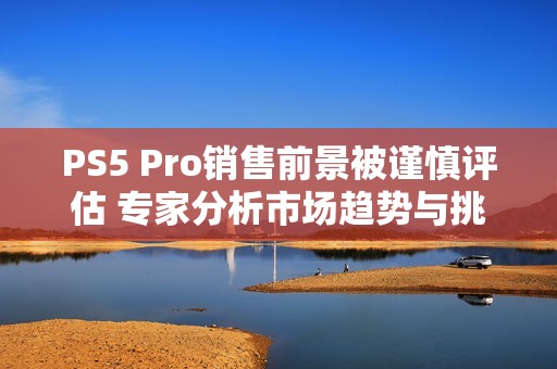 PS5 Pro销售前景被谨慎评估 专家分析市场趋势与挑战
