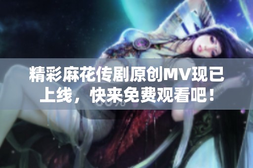 精彩麻花传剧原创MV现已上线，快来免费观看吧！