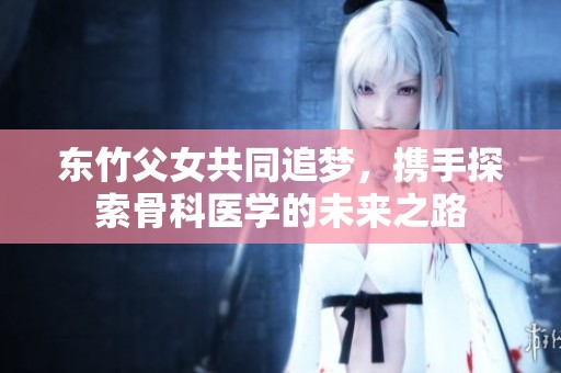 东竹父女共同追梦，携手探索骨科医学的未来之路