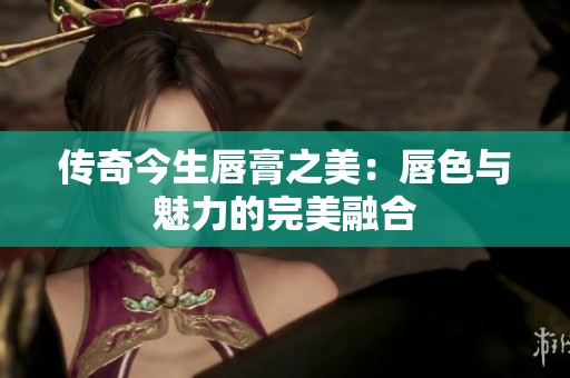 传奇今生唇膏之美：唇色与魅力的完美融合