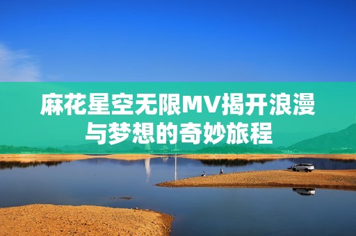 麻花星空无限MV揭开浪漫与梦想的奇妙旅程