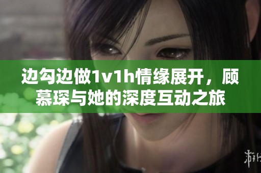 边勾边做1v1h情缘展开，顾慕琛与她的深度互动之旅