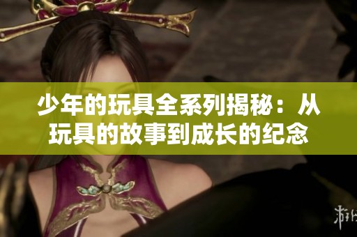 少年的玩具全系列揭秘：从玩具的故事到成长的纪念