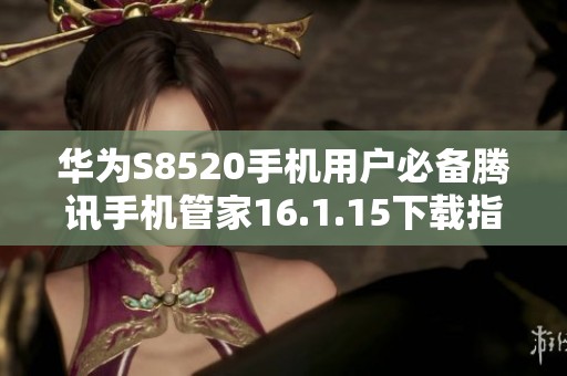 华为S8520手机用户必备腾讯手机管家16.1.15下载指南