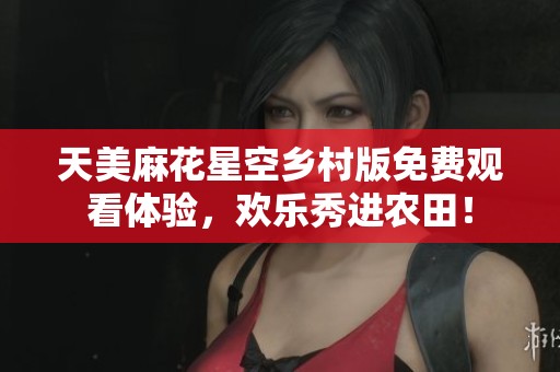 天美麻花星空乡村版免费观看体验，欢乐秀进农田！