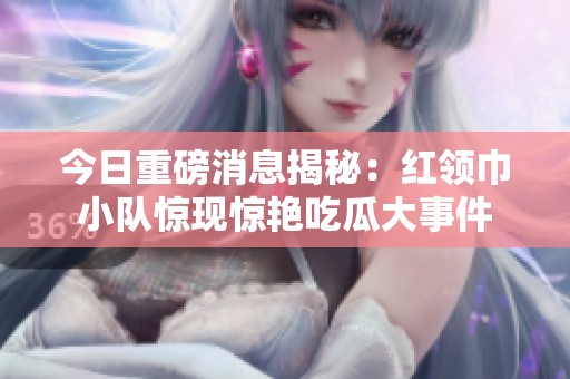 今日重磅消息揭秘：红领巾小队惊现惊艳吃瓜大事件