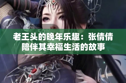 老王头的晚年乐趣：张倩倩陪伴其幸福生活的故事
