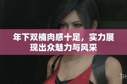 年下双楠肉感十足，实力展现出众魅力与风采