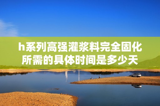 h系列高强灌浆料完全固化所需的具体时间是多少天