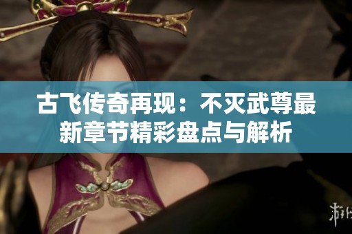 古飞传奇再现：不灭武尊最新章节精彩盘点与解析
