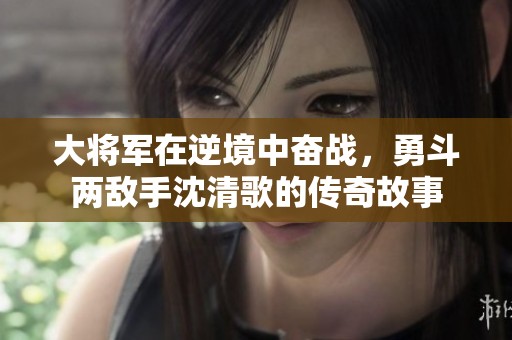 大将军在逆境中奋战，勇斗两敌手沈清歌的传奇故事
