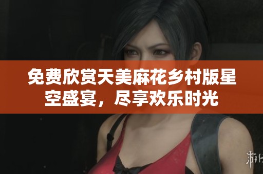 免费欣赏天美麻花乡村版星空盛宴，尽享欢乐时光