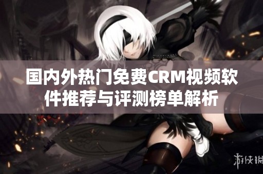 国内外热门免费CRM视频软件推荐与评测榜单解析