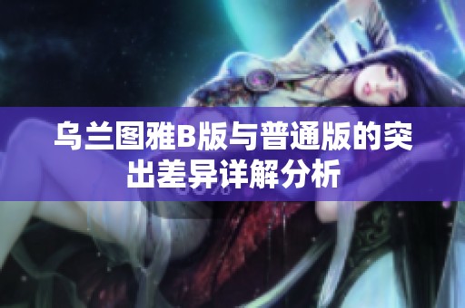 乌兰图雅B版与普通版的突出差异详解分析