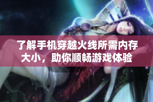 了解手机穿越火线所需内存大小，助你顺畅游戏体验