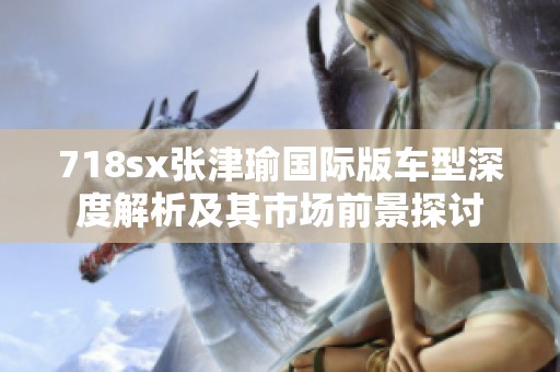 718sx张津瑜国际版车型深度解析及其市场前景探讨