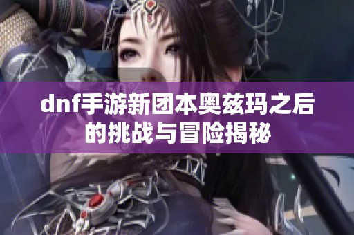 dnf手游新团本奥兹玛之后的挑战与冒险揭秘