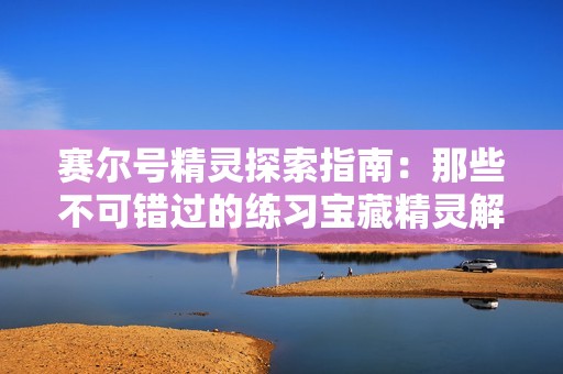赛尔号精灵探索指南：那些不可错过的练习宝藏精灵解析