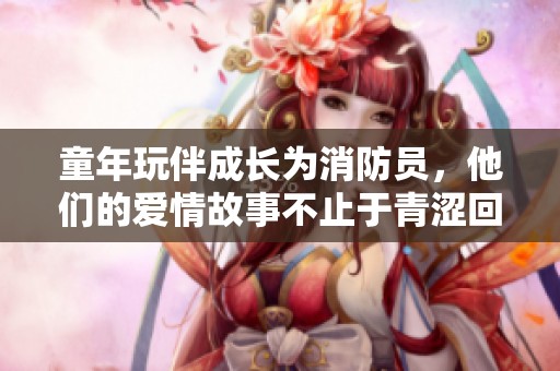童年玩伴成长为消防员，他们的爱情故事不止于青涩回忆