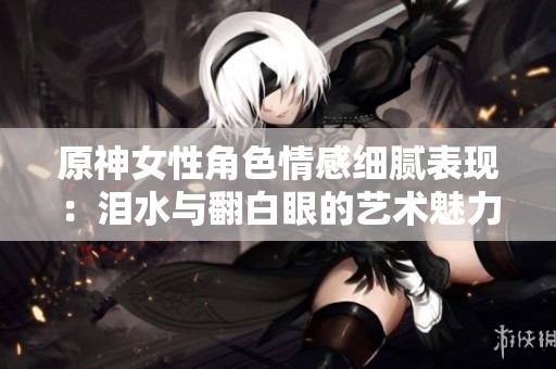原神女性角色情感细腻表现：泪水与翻白眼的艺术魅力