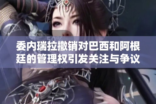委内瑞拉撤销对巴西和阿根廷的管理权引发关注与争议