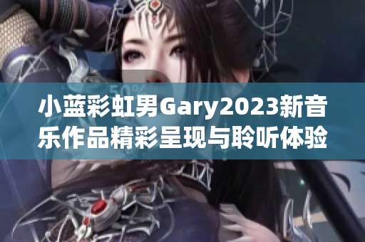 小蓝彩虹男Gary2023新音乐作品精彩呈现与聆听体验分享