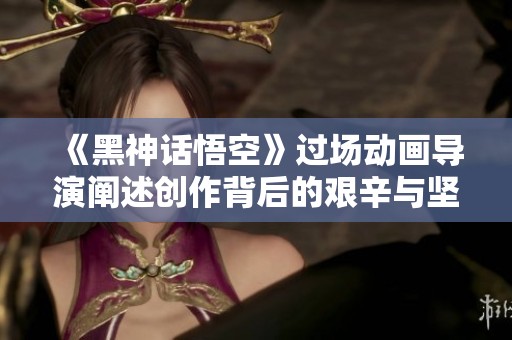 《黑神话悟空》过场动画导演阐述创作背后的艰辛与坚持