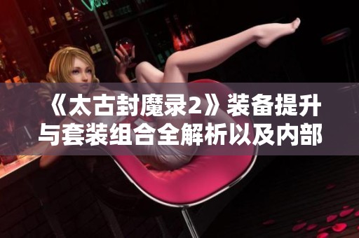 《太古封魔录2》装备提升与套装组合全解析以及内部浮力获取详解