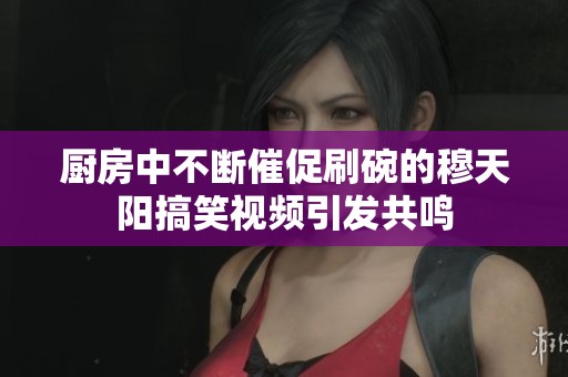 厨房中不断催促刷碗的穆天阳搞笑视频引发共鸣