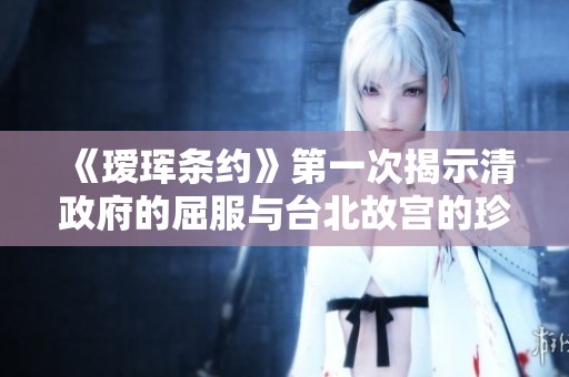 《瑷珲条约》第一次揭示清政府的屈服与台北故宫的珍贵文献价值
