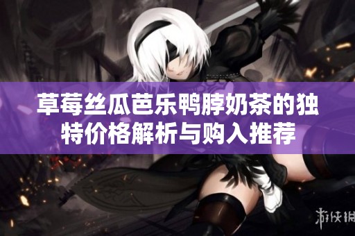 草莓丝瓜芭乐鸭脖奶茶的独特价格解析与购入推荐