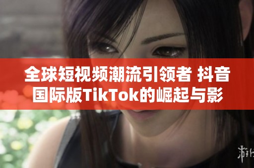全球短视频潮流引领者 抖音国际版TikTok的崛起与影响