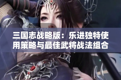 三国志战略版：乐进独特使用策略与最佳武将战法组合解析