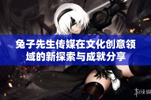 兔子先生传媒在文化创意领域的新探索与成就分享