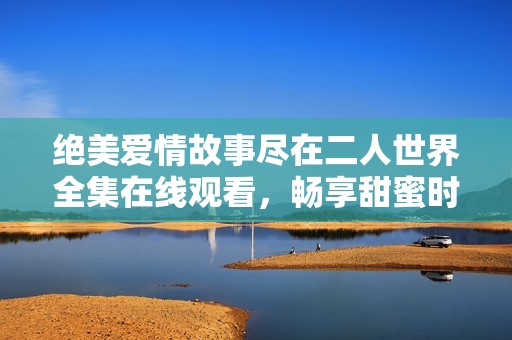 绝美爱情故事尽在二人世界全集在线观看，畅享甜蜜时光