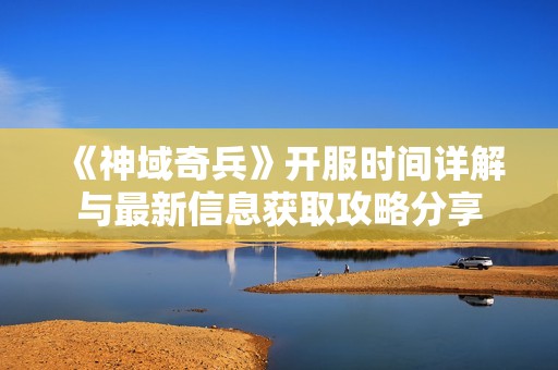 《神域奇兵》开服时间详解与最新信息获取攻略分享
