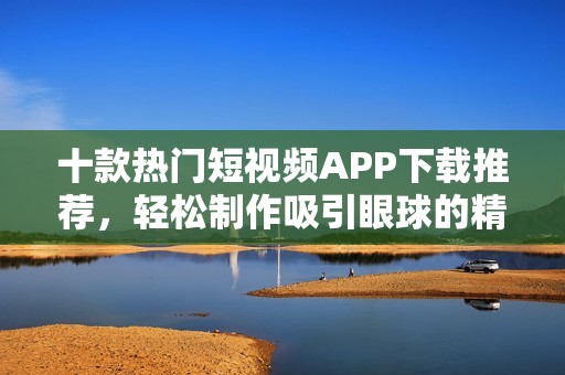 十款热门短视频APP下载推荐，轻松制作吸引眼球的精彩内容