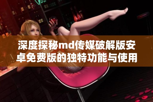 深度探秘md传媒破解版安卓免费版的独特功能与使用体验