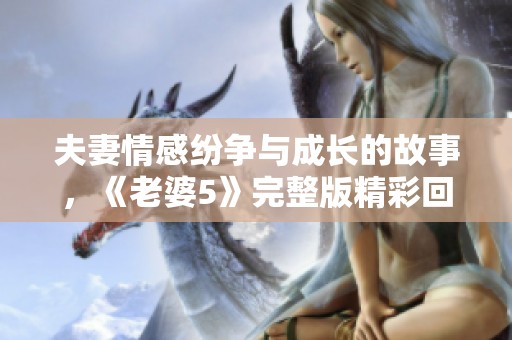 夫妻情感纷争与成长的故事，《老婆5》完整版精彩回顾