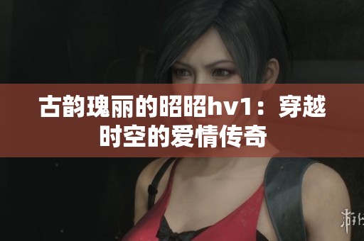古韵瑰丽的昭昭hv1：穿越时空的爱情传奇