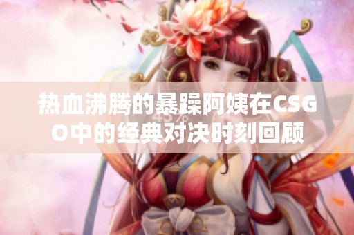 热血沸腾的暴躁阿姨在CSGO中的经典对决时刻回顾