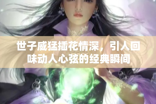 世子威猛插花情深，引人回味动人心弦的经典瞬间