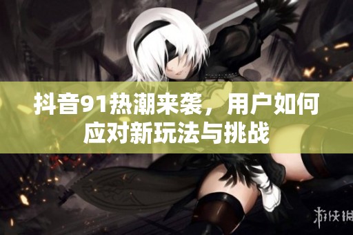抖音91热潮来袭，用户如何应对新玩法与挑战