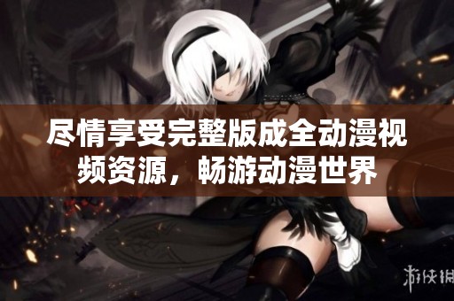 尽情享受完整版成全动漫视频资源，畅游动漫世界
