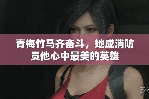 青梅竹马齐奋斗，她成消防员他心中最美的英雄