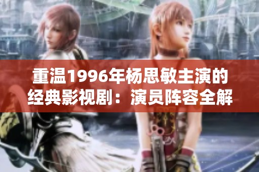 重温1996年杨思敏主演的经典影视剧：演员阵容全解析